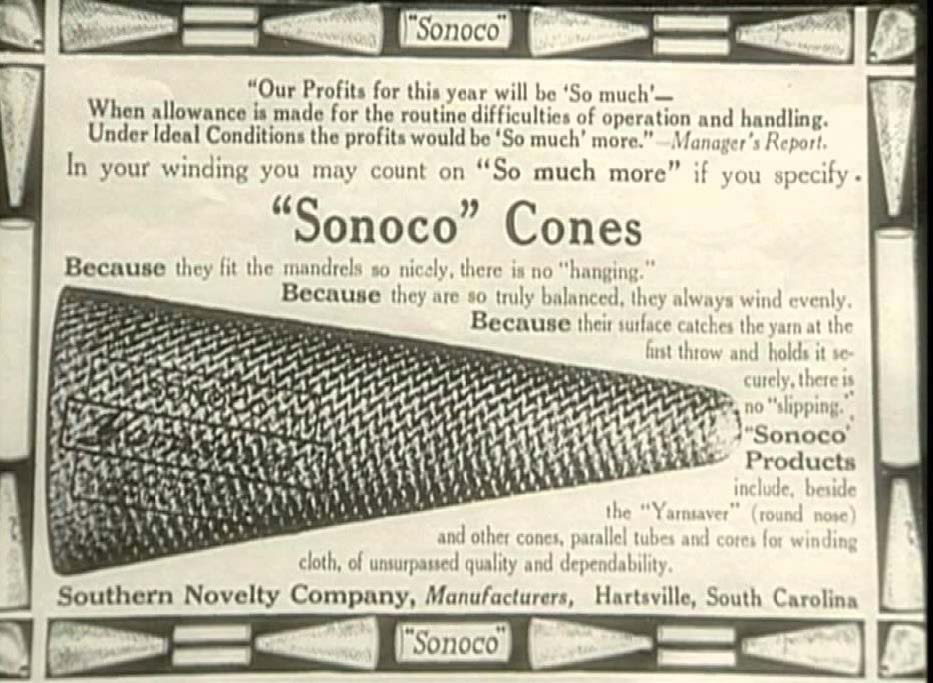 Old Sonoco Cones ad. Our Profits for this year will be 'So much' -- When allowance is made for the routine difficulties of operation and handling. Under Ideal Conditions the profits would be 'So much' more." - Manager's Report. In your winding you may count on "So much more" if you specify "Sonoco" Cones because they fit the madrels so nicely there is no "hanging." Because they are so truly balanced, they always wind evenly. Because their surface catches the harn at the first throw and holds it securely, there is no "slipping." "Sonoco" Products include, beside the "Yarnsaver" (round nose) and other cones, parallel tubes and cores for winding cloth of unsurpassed quality and dependability. Southern Novelty Company, Manufacturers, Hartsville South Carolina.